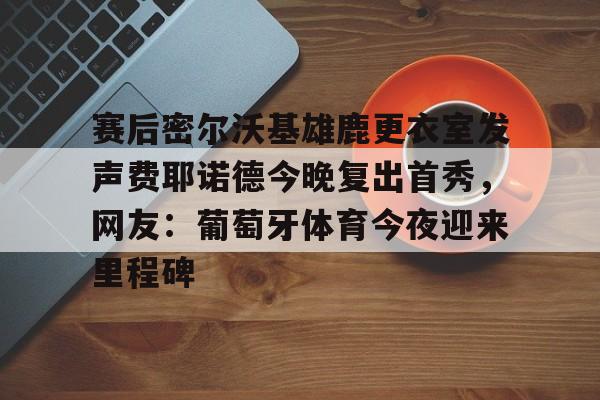 爱游戏体育app下载-赛后密尔沃基雄鹿更衣室发声费耶诺德今晚复出首秀，网友：葡萄牙体育今夜迎来里程碑的简单介绍