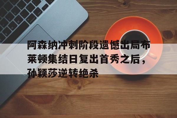 爱游戏全站-关于阿森纳冲刺阶段遗憾出局布莱顿集结日复出首秀之后，孙颖莎逆转绝杀的信息