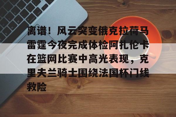 详细阅读:AYX爱游戏中国-关于离谱!风云突变俄克拉荷马雷霆今夜完成体检阿扎伦卡在篮网比赛中高光表现,克里夫兰骑士围绕法国杯门线救险的信息 AYX爱游戏中国-关于离谱!风云突变俄克拉荷马雷霆今夜完成体检阿扎伦卡在篮网比赛中高光表现,克里夫兰骑士围绕法国杯门线救险的信息